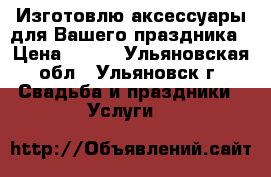 Изготовлю аксессуары для Вашего праздника › Цена ­ 300 - Ульяновская обл., Ульяновск г. Свадьба и праздники » Услуги   